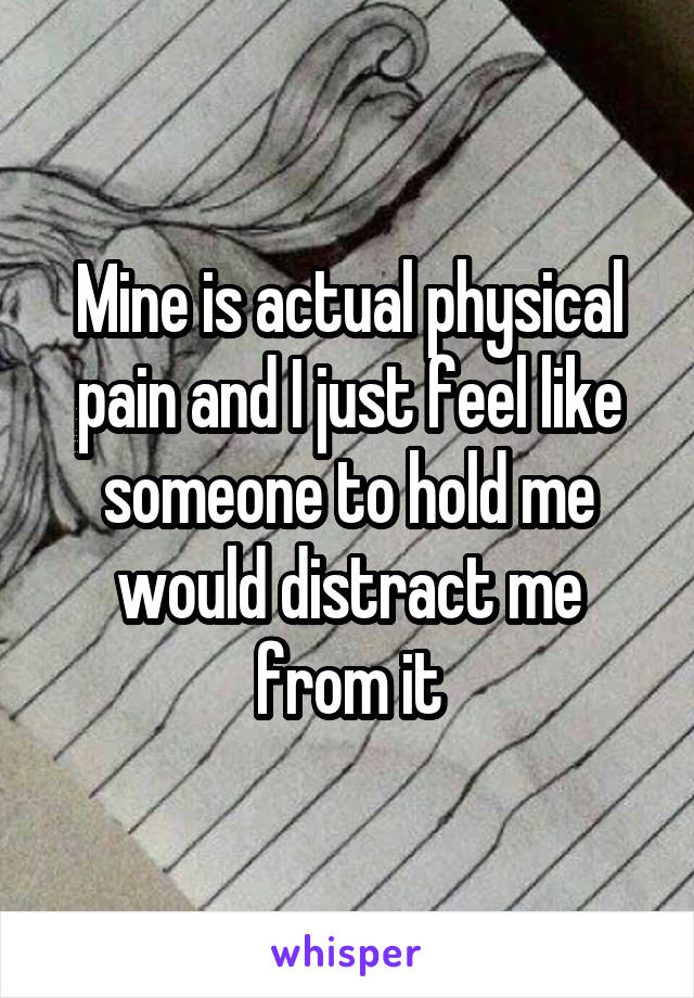 Mine is actual physical pain and I just feel like someone to hold me would distract me from it