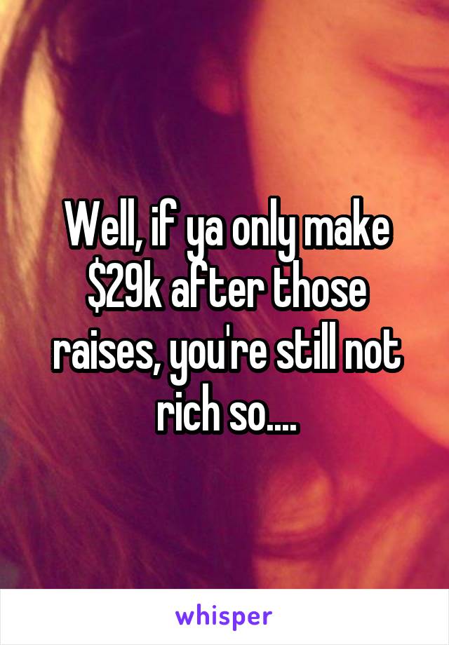 Well, if ya only make $29k after those raises, you're still not rich so....