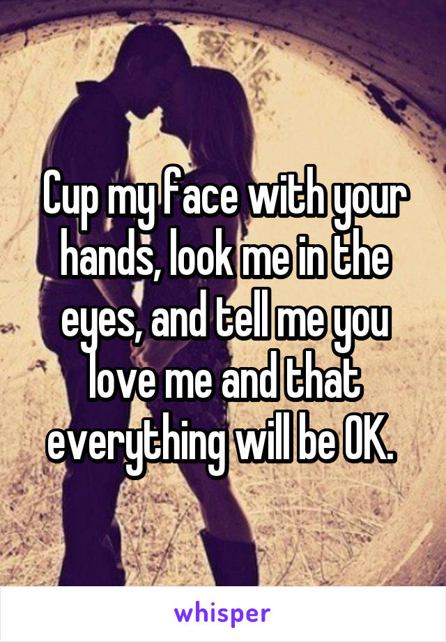 Cup my face with your hands, look me in the eyes, and tell me you love me and that everything will be OK. 