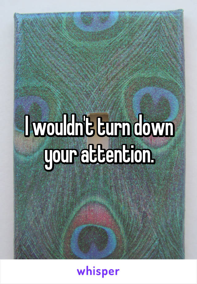I wouldn't turn down your attention.