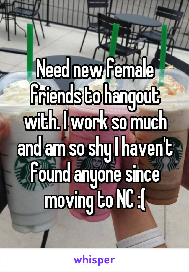 Need new female friends to hangout with. I work so much and am so shy I haven't found anyone since moving to NC :(