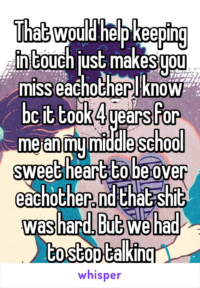 That would help keeping in touch just makes you miss eachother I know bc it took 4 years for me an my middle school sweet heart to be over eachother. nd that shit was hard. But we had to stop talking