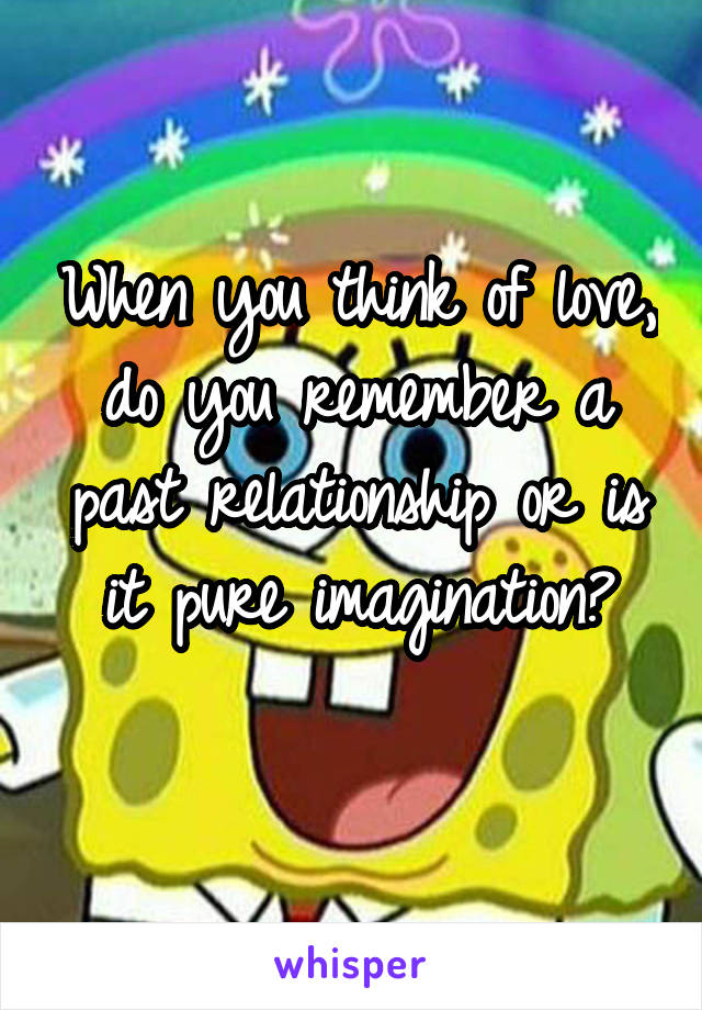 When you think of love, do you remember a past relationship or is it pure imagination?
