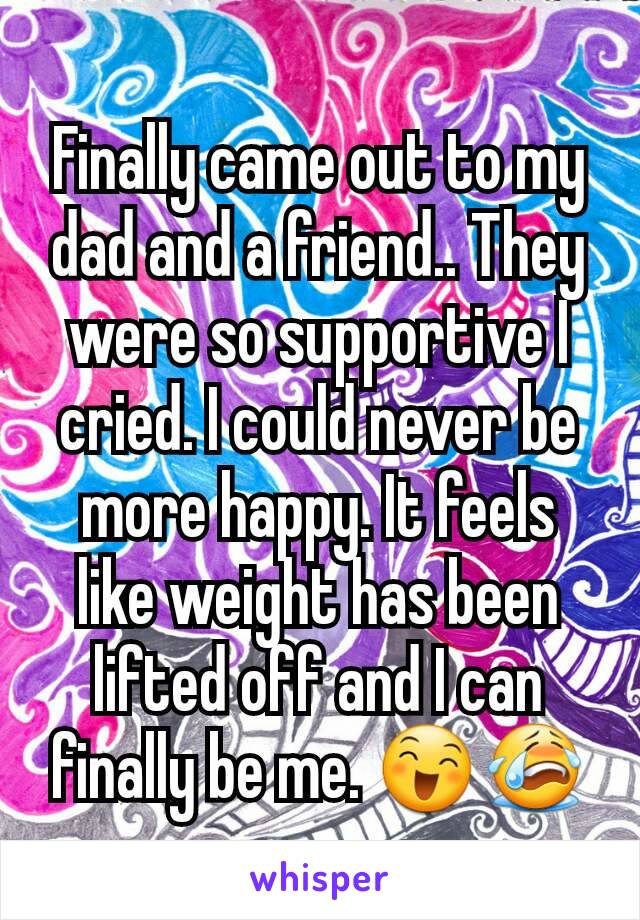 Finally came out to my dad and a friend.. They were so supportive I cried. I could never be more happy. It feels like weight has been lifted off and I can finally be me. 😄😭