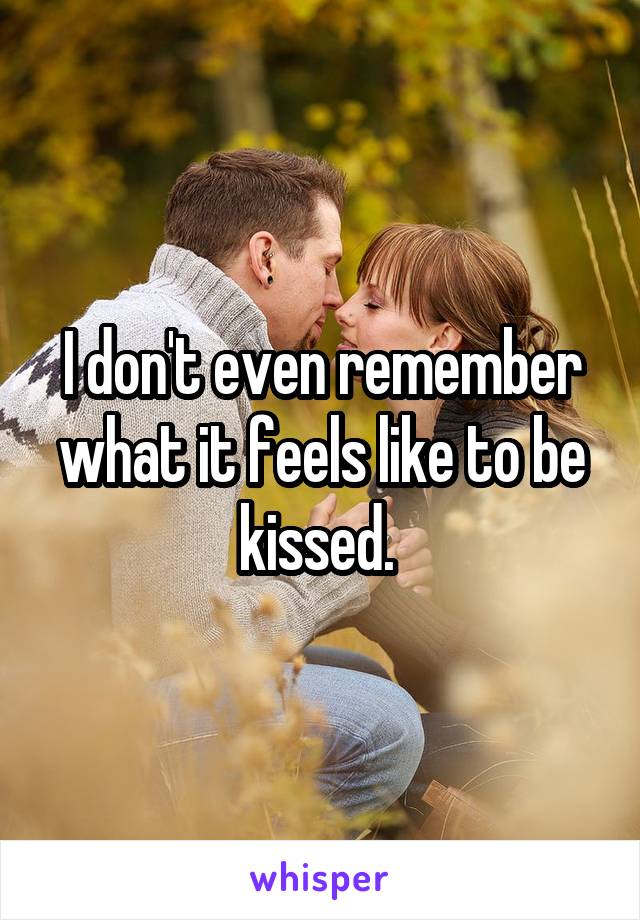 I don't even remember what it feels like to be kissed. 