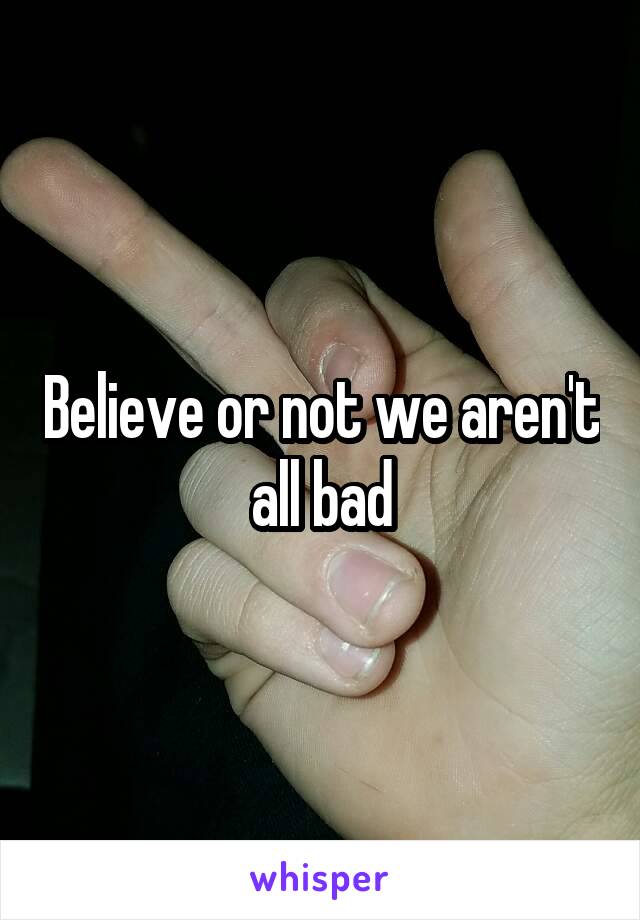 Believe or not we aren't all bad