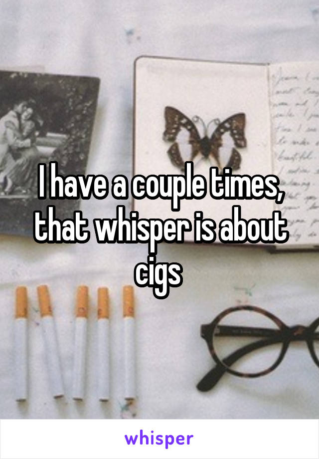 I have a couple times, that whisper is about cigs 