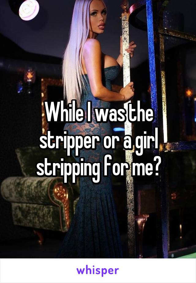 While I was the stripper or a girl stripping for me?