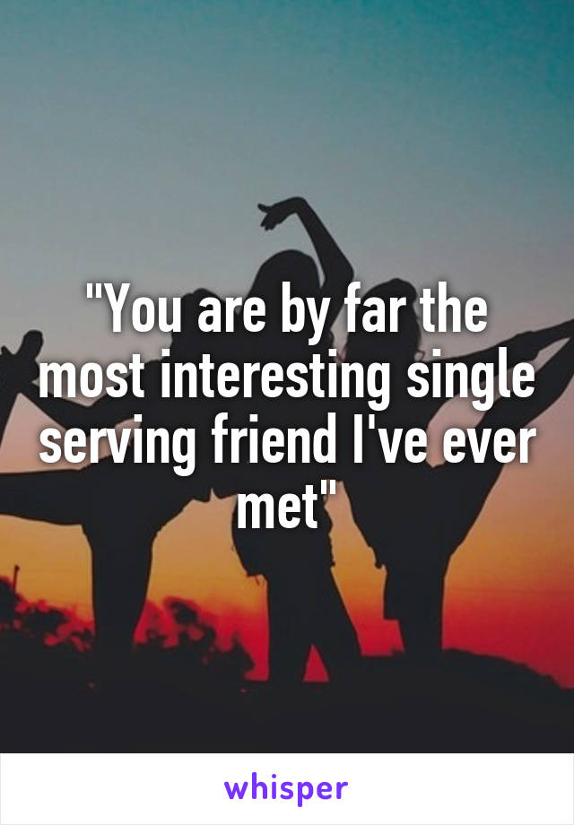 "You are by far the most interesting single serving friend I've ever met"