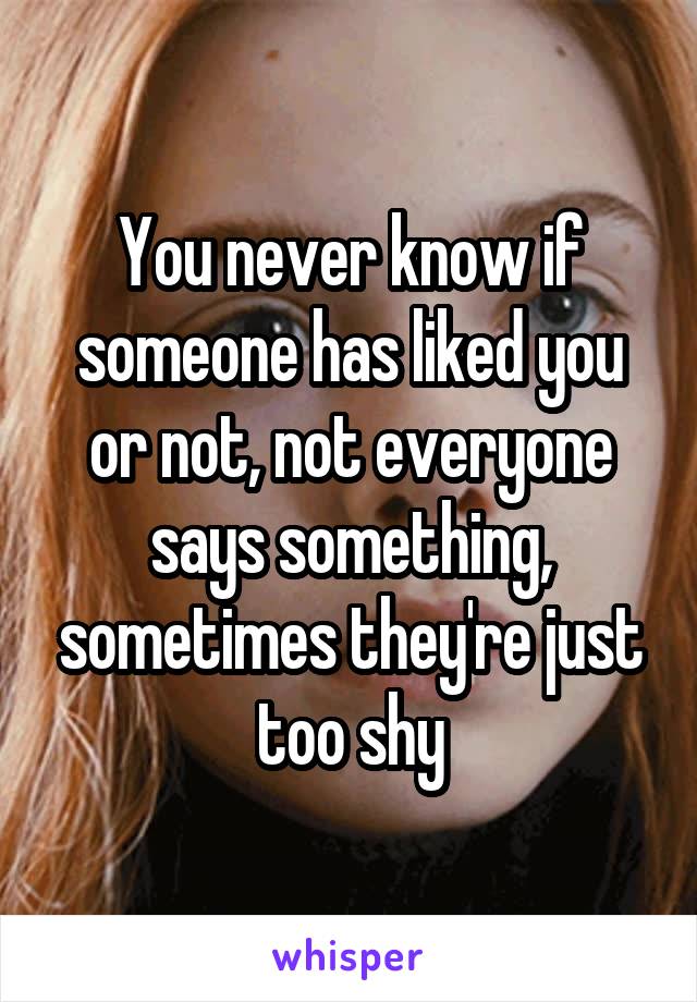You never know if someone has liked you or not, not everyone says something, sometimes they're just too shy