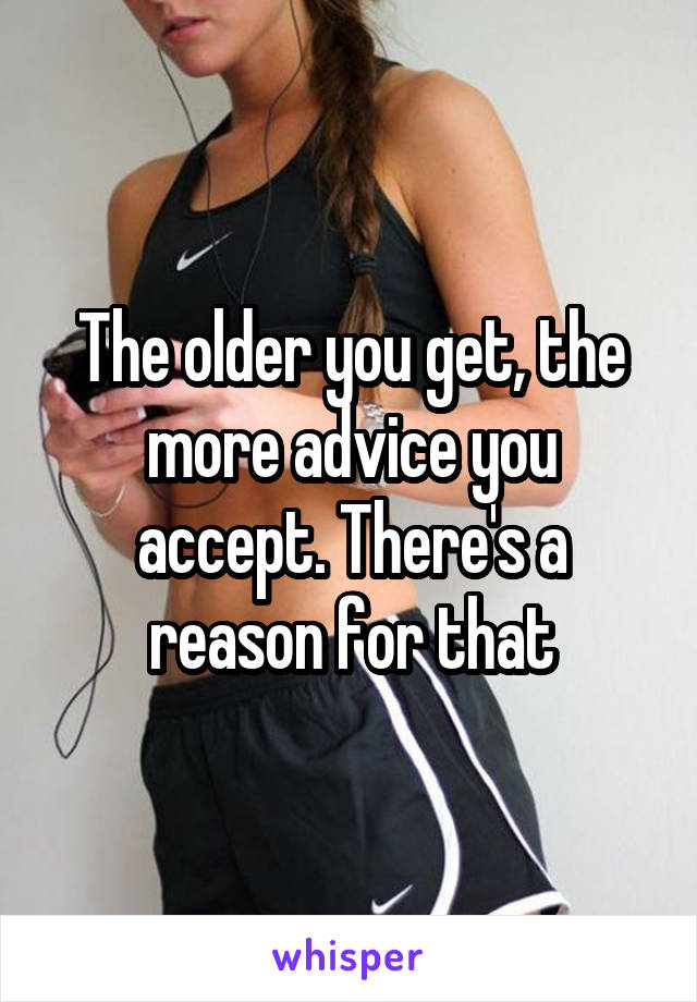The older you get, the more advice you accept. There's a reason for that