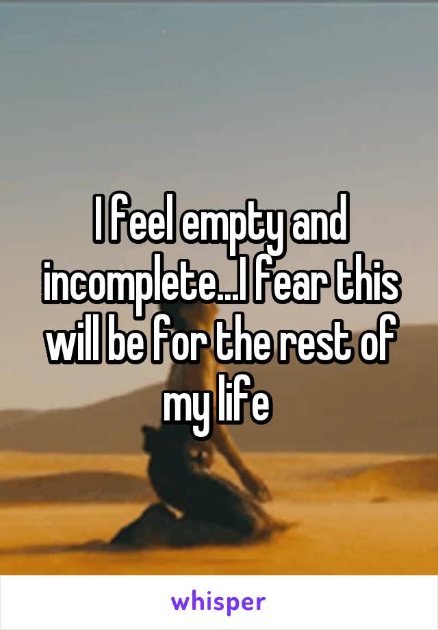 I feel empty and incomplete...I fear this will be for the rest of my life 