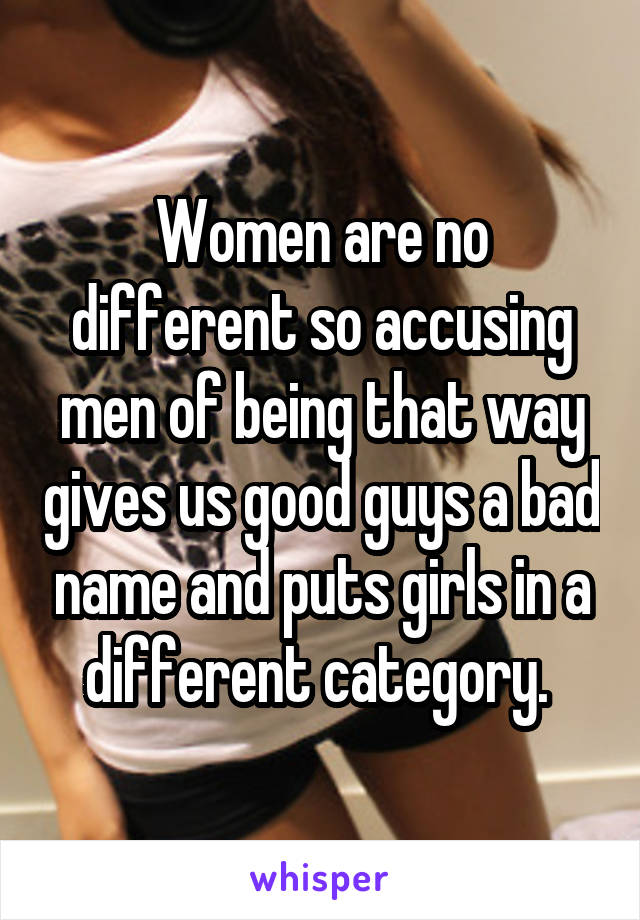 Women are no different so accusing men of being that way gives us good guys a bad name and puts girls in a different category. 