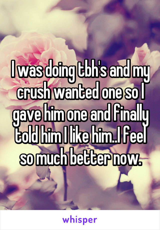 I was doing tbh's and my crush wanted one so I gave him one and finally told him I like him..I feel so much better now.