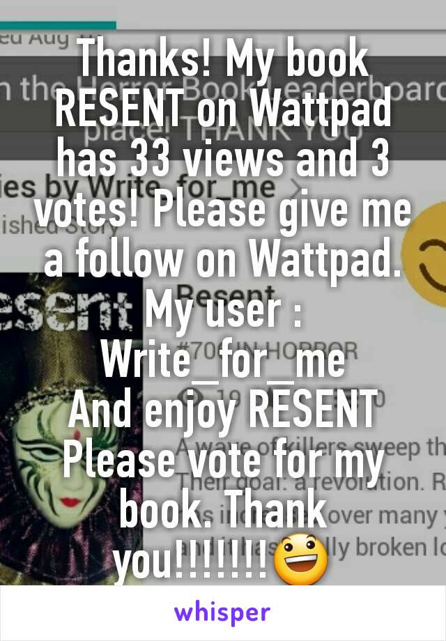 Thanks! My book RESENT on Wattpad has 33 views and 3 votes! Please give me a follow on Wattpad. My user : Write_for_me
And enjoy RESENT
Please vote for my book. Thank you!!!!!!!😃
