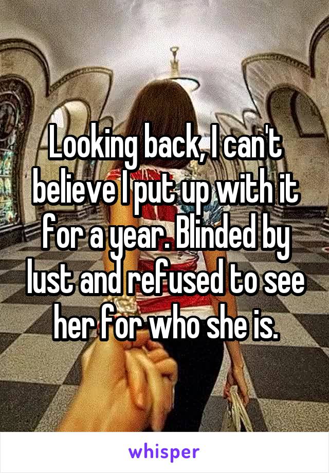 Looking back, I can't believe I put up with it for a year. Blinded by lust and refused to see her for who she is.