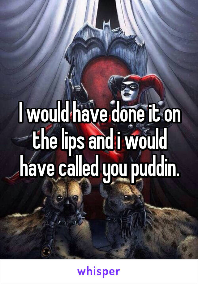 I would have done it on the lips and i would have called you puddin.