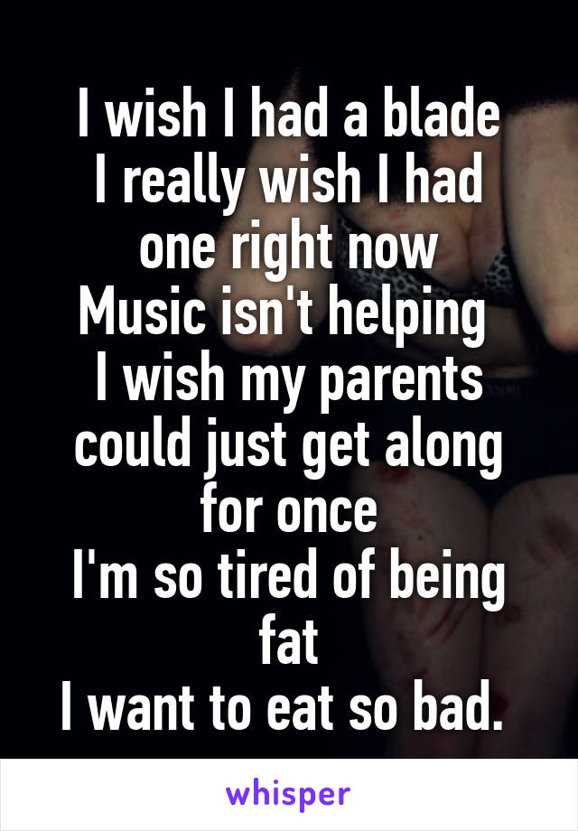I wish I had a blade
I really wish I had one right now
Music isn't helping 
I wish my parents could just get along for once
I'm so tired of being fat
I want to eat so bad. 
