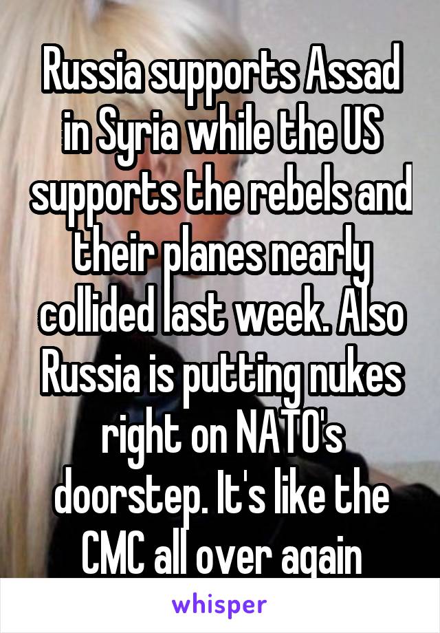 Russia supports Assad in Syria while the US supports the rebels and their planes nearly collided last week. Also Russia is putting nukes right on NATO's doorstep. It's like the CMC all over again