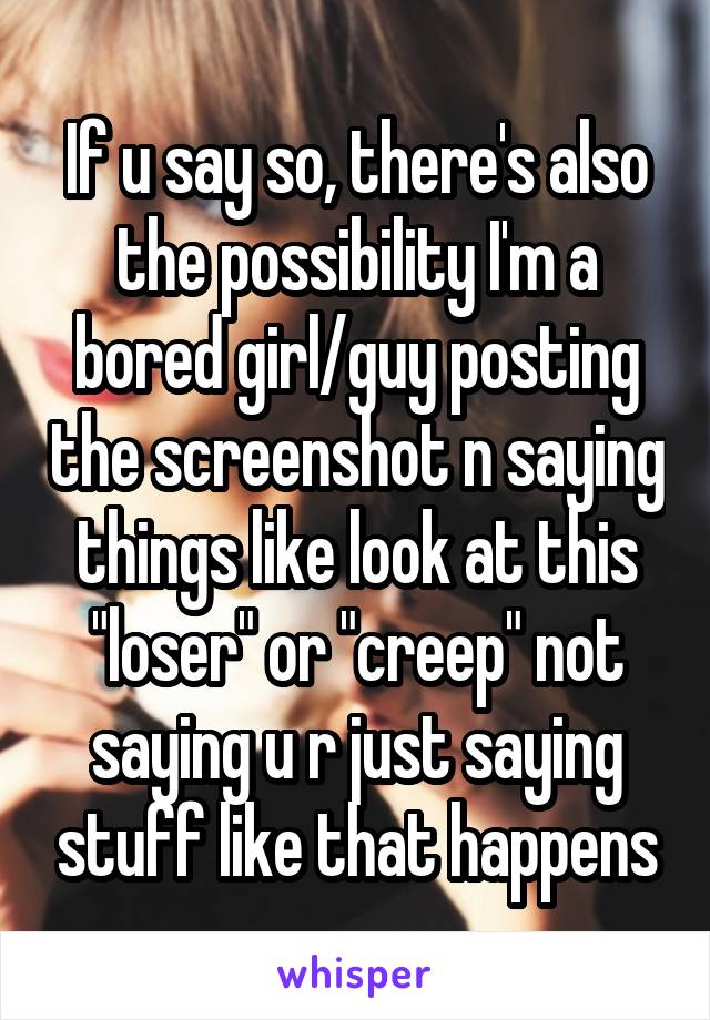 If u say so, there's also the possibility I'm a bored girl/guy posting the screenshot n saying things like look at this "loser" or "creep" not saying u r just saying stuff like that happens