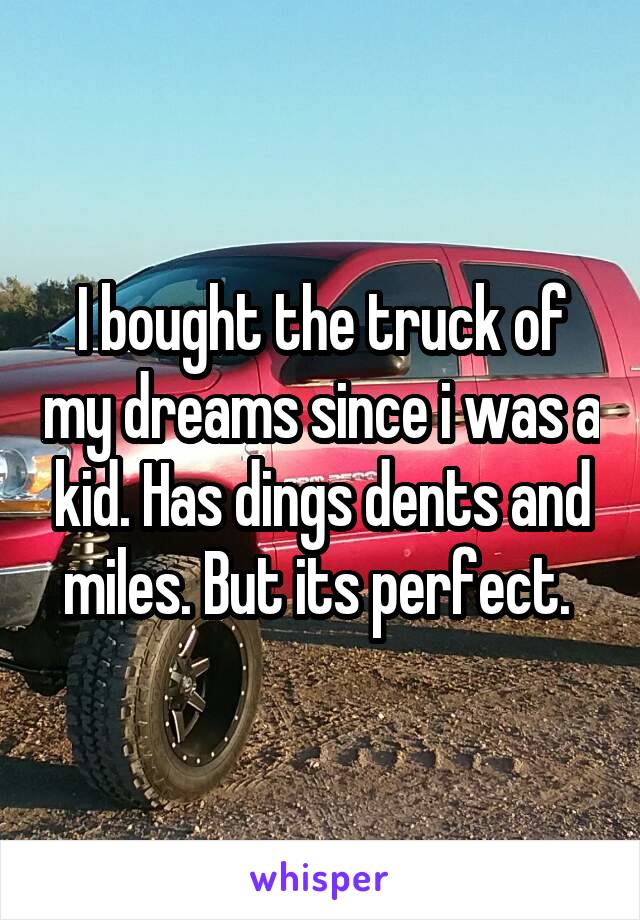 I bought the truck of my dreams since i was a kid. Has dings dents and miles. But its perfect. 