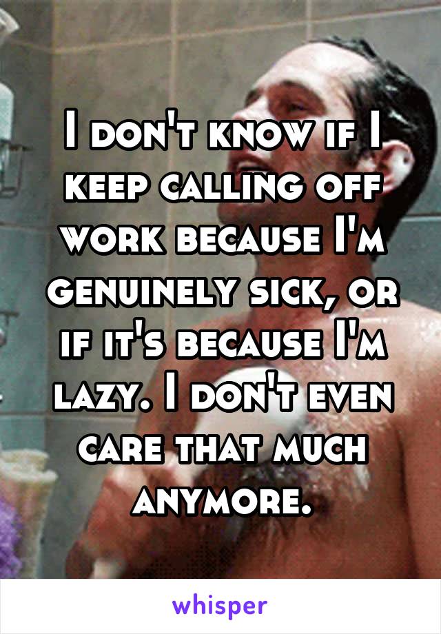 I don't know if I keep calling off work because I'm genuinely sick, or if it's because I'm lazy. I don't even care that much anymore.