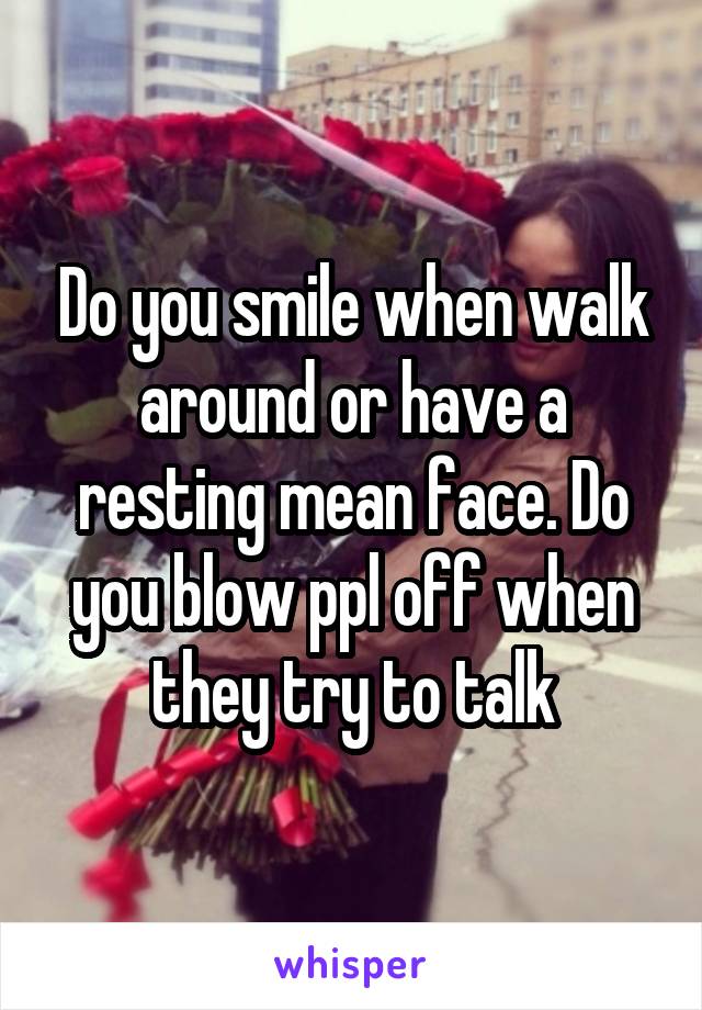 Do you smile when walk around or have a resting mean face. Do you blow ppl off when they try to talk