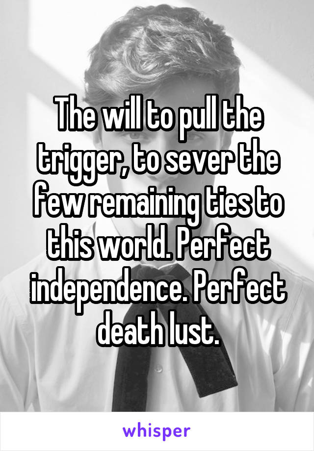 The will to pull the trigger, to sever the few remaining ties to this world. Perfect independence. Perfect death lust.