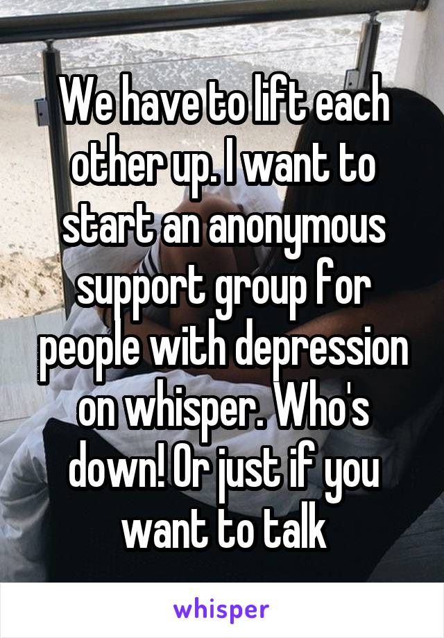 We have to lift each other up. I want to start an anonymous support group for people with depression on whisper. Who's down! Or just if you want to talk