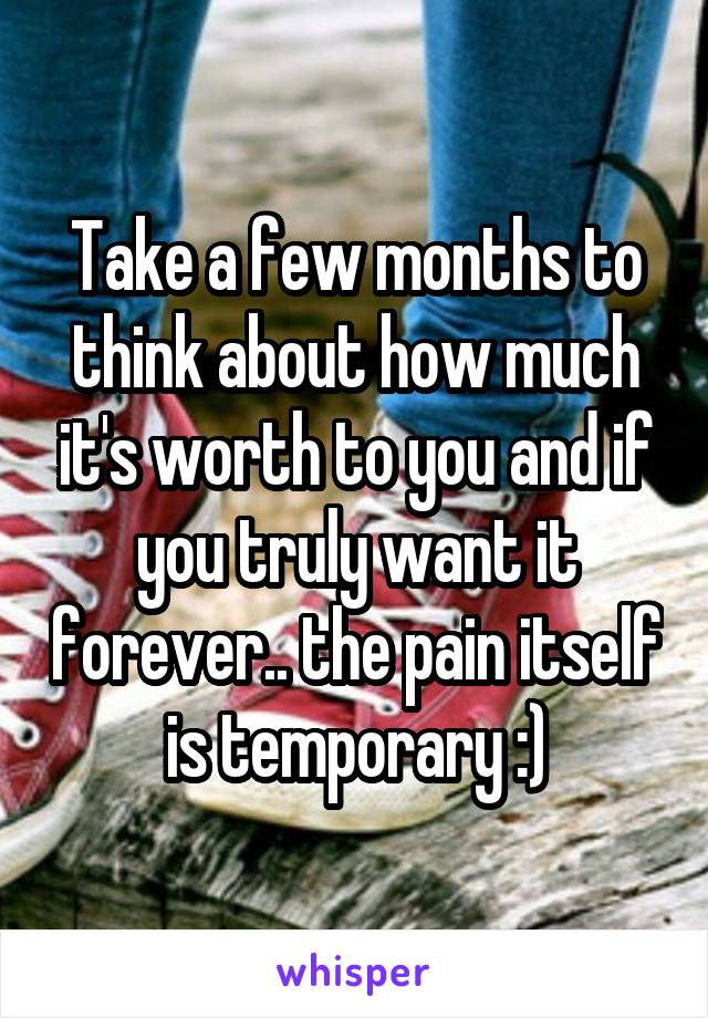 Take a few months to think about how much it's worth to you and if you truly want it forever.. the pain itself is temporary :)