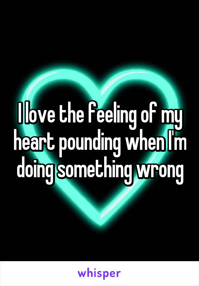 I love the feeling of my heart pounding when I'm doing something wrong