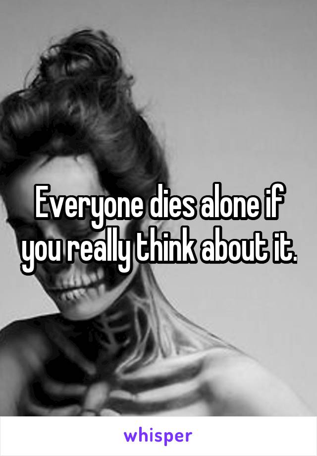 Everyone dies alone if you really think about it.