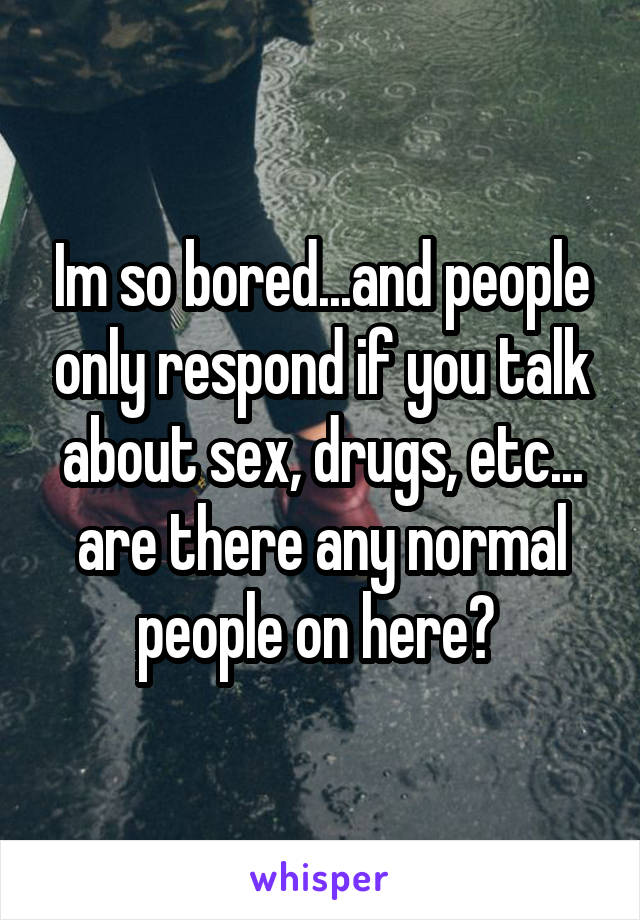 Im so bored...and people only respond if you talk about sex, drugs, etc... are there any normal people on here? 