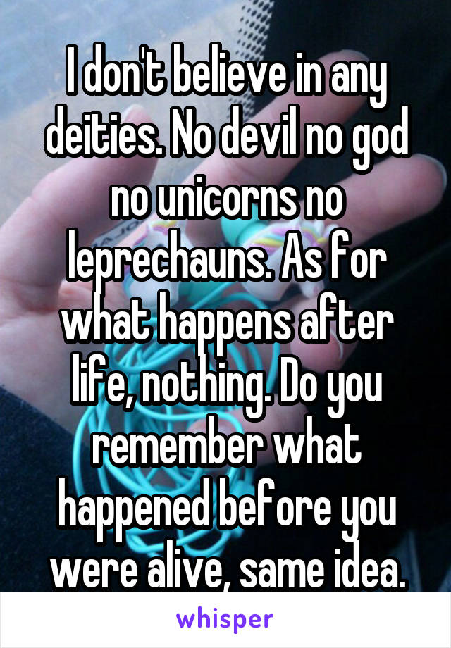 I don't believe in any deities. No devil no god no unicorns no leprechauns. As for what happens after life, nothing. Do you remember what happened before you were alive, same idea.