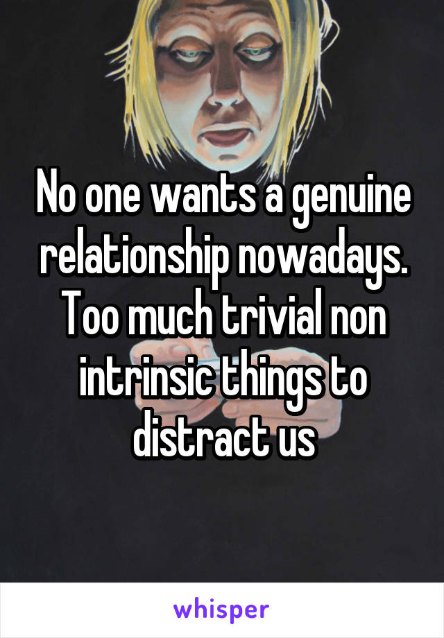 No one wants a genuine relationship nowadays. Too much trivial non intrinsic things to distract us