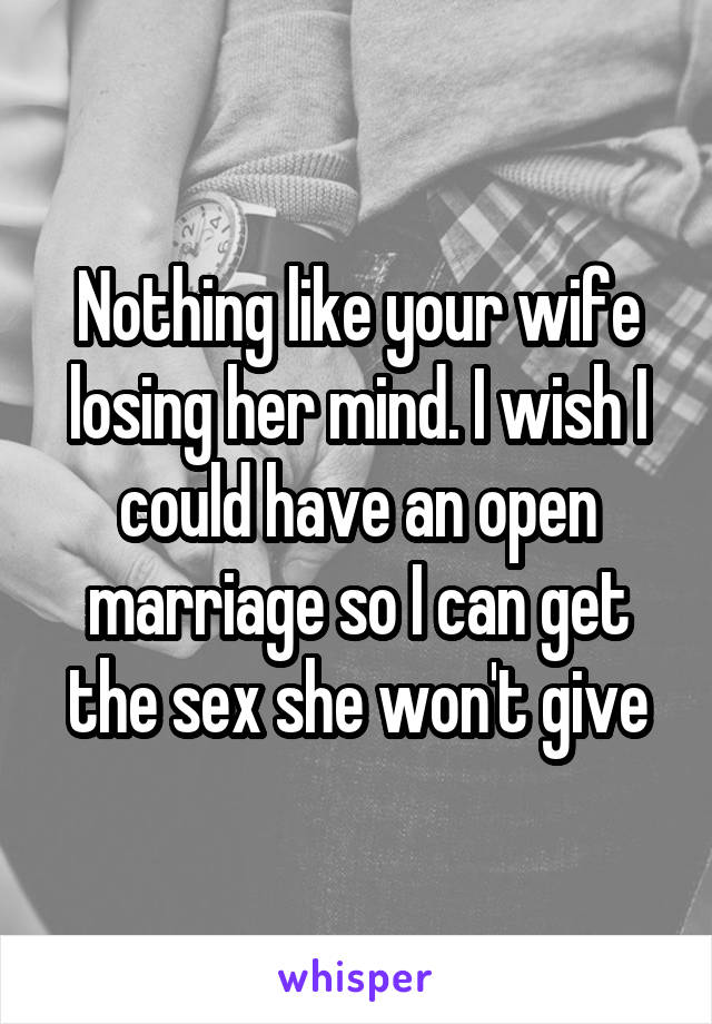 Nothing like your wife losing her mind. I wish I could have an open marriage so I can get the sex she won't give