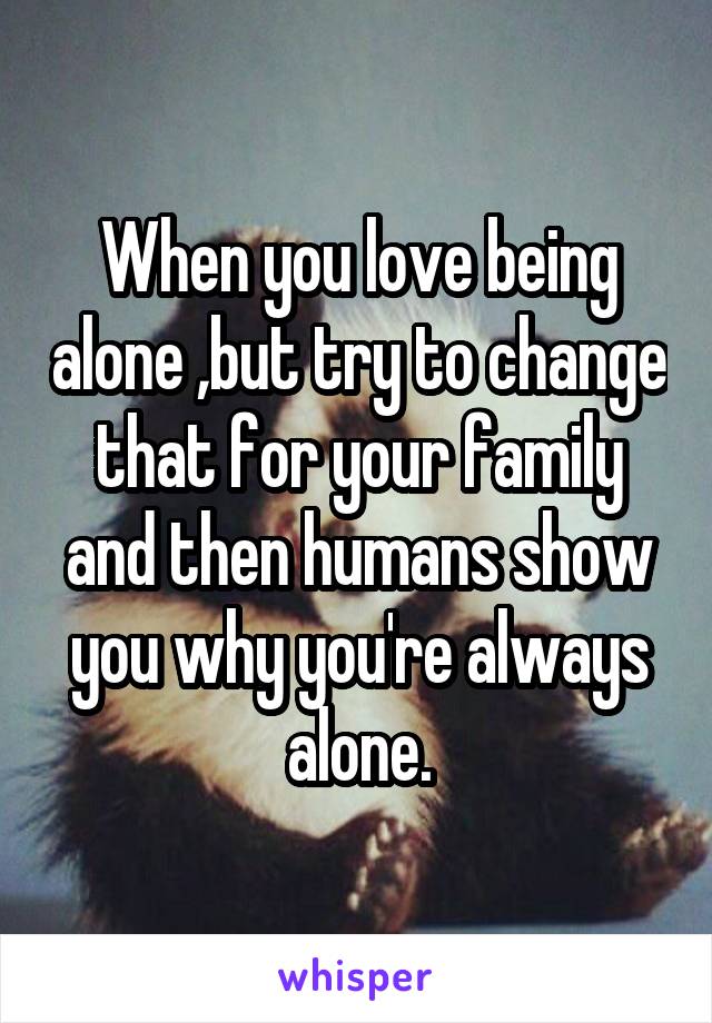 When you love being alone ,but try to change that for your family and then humans show you why you're always alone.
