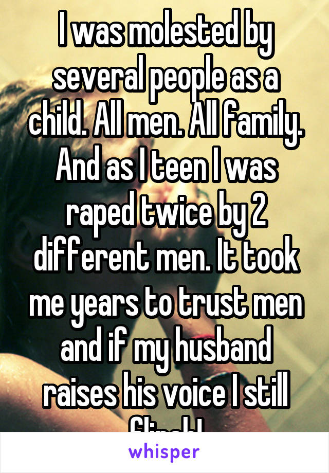 I was molested by several people as a child. All men. All family. And as I teen I was raped twice by 2 different men. It took me years to trust men and if my husband raises his voice I still flinch!