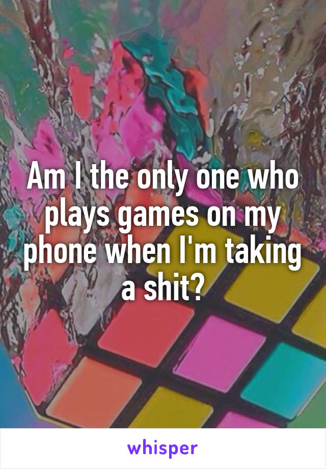 Am I the only one who plays games on my phone when I'm taking a shit?