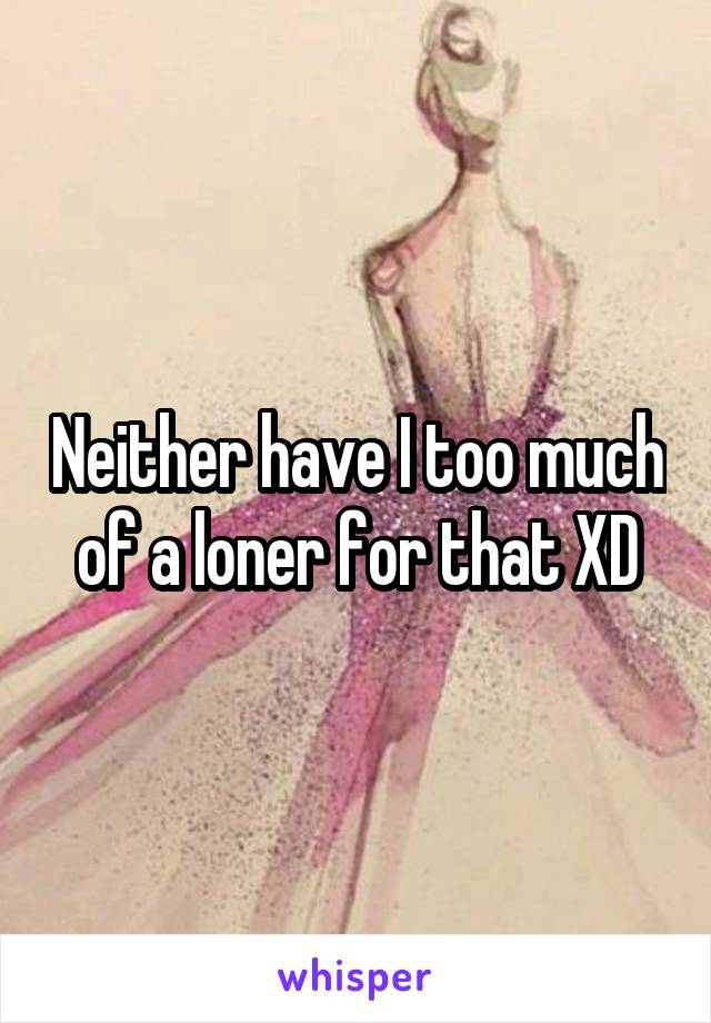 Neither have I too much of a loner for that XD