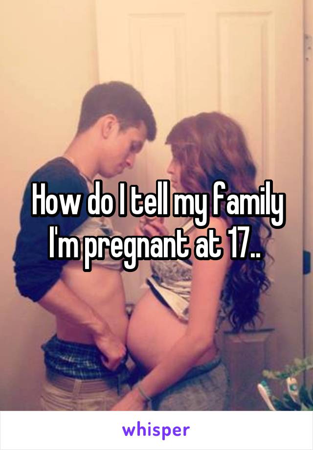 How do I tell my family I'm pregnant at 17.. 