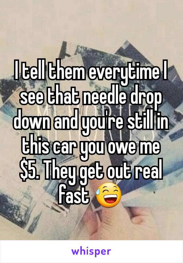 I tell them everytime I see that needle drop down and you're still in this car you owe me $5. They get out real fast 😅