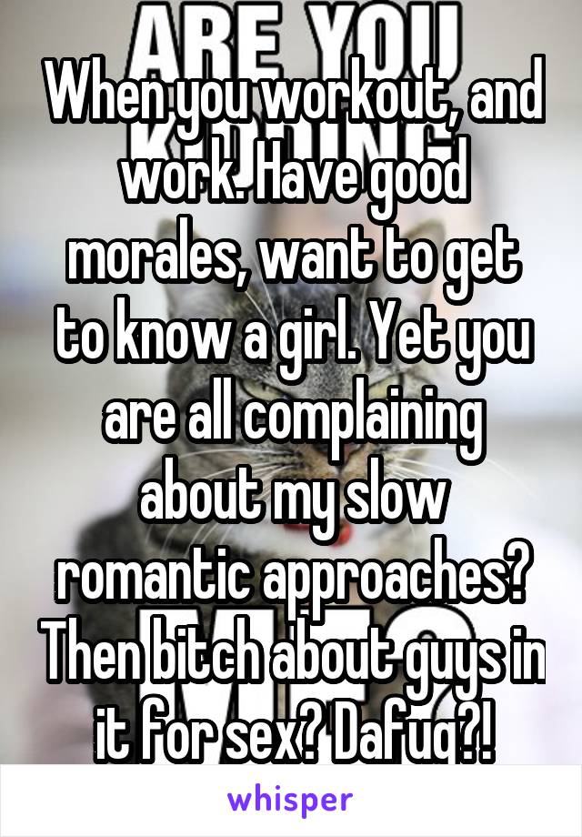 When you workout, and work. Have good morales, want to get to know a girl. Yet you are all complaining about my slow romantic approaches? Then bitch about guys in it for sex? Dafuq?!
