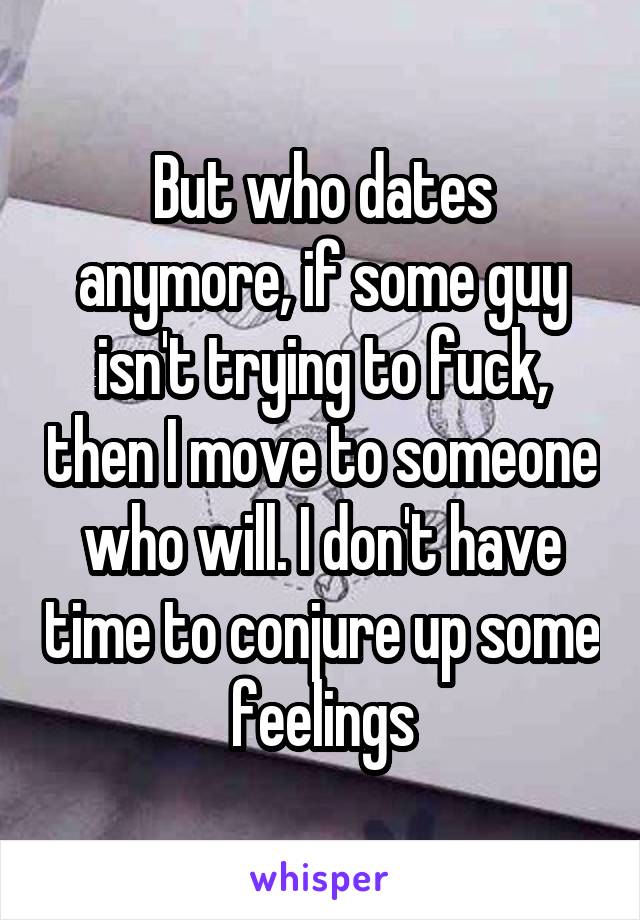 But who dates anymore, if some guy isn't trying to fuck, then I move to someone who will. I don't have time to conjure up some feelings