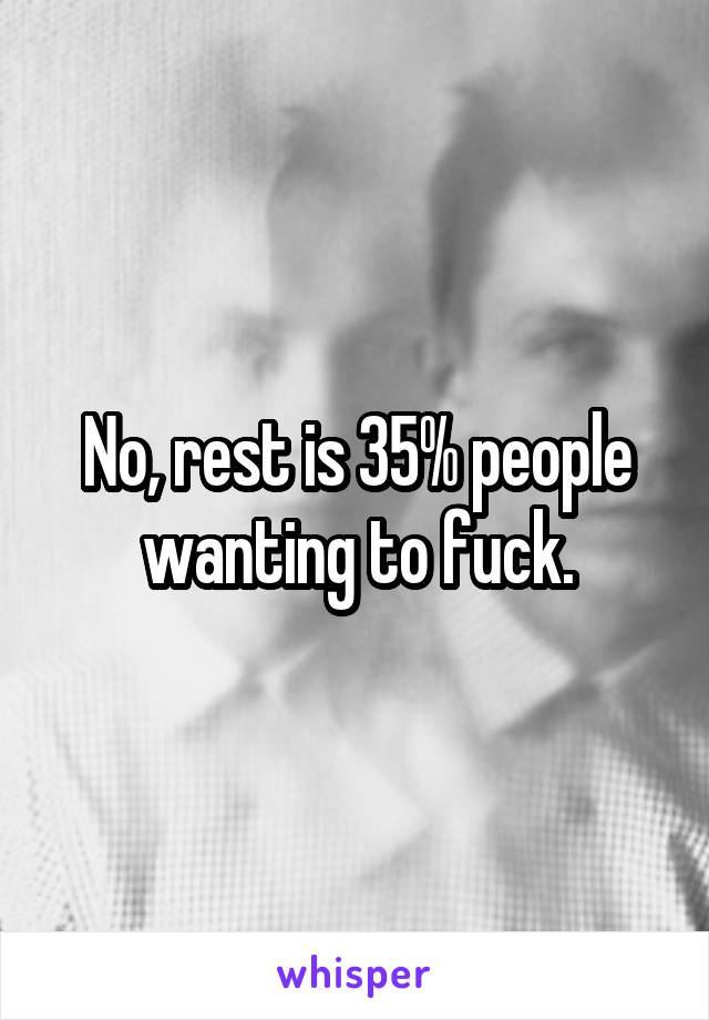 No, rest is 35% people wanting to fuck.