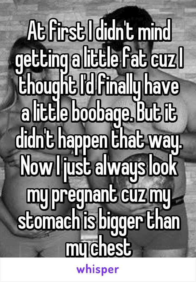 At first I didn't mind getting a little fat cuz I thought I'd finally have a little boobage. But it didn't happen that way. Now I just always look my pregnant cuz my stomach is bigger than my chest