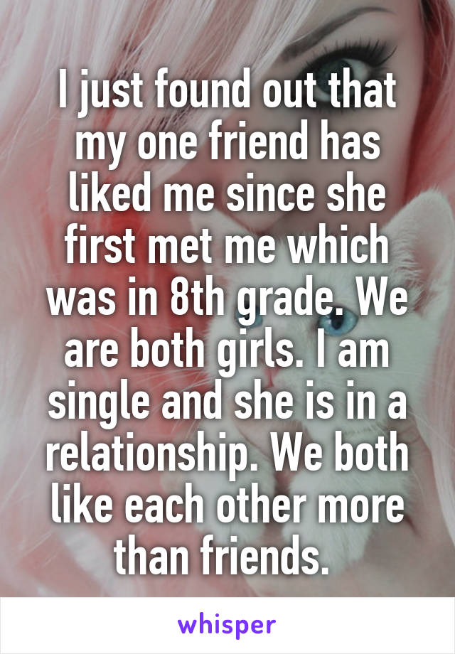 I just found out that my one friend has liked me since she first met me which was in 8th grade. We are both girls. I am single and she is in a relationship. We both like each other more than friends. 