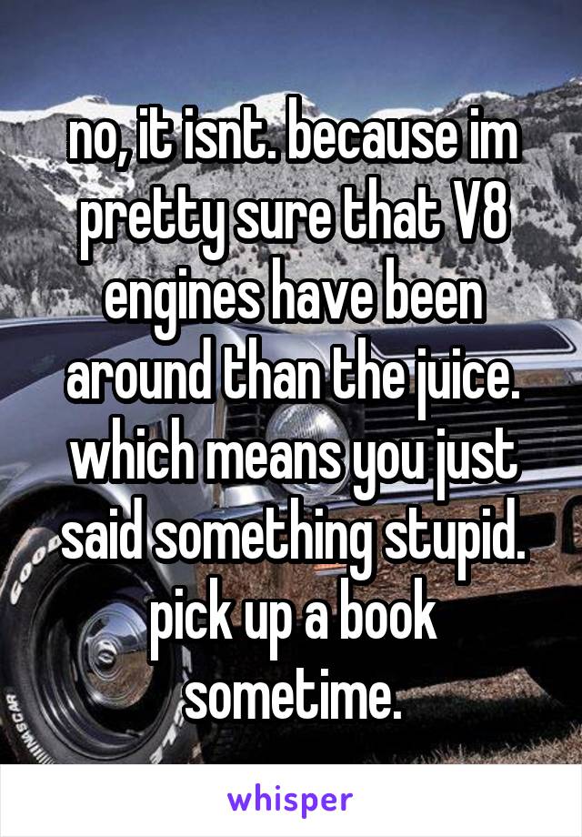 no, it isnt. because im pretty sure that V8 engines have been around than the juice. which means you just said something stupid. pick up a book sometime.