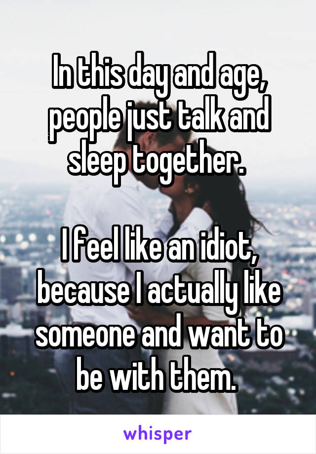 In this day and age, people just talk and sleep together. 

I feel like an idiot, because I actually like someone and want to be with them. 