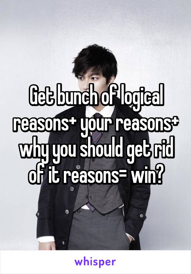 Get bunch of logical reasons+ your reasons+ why you should get rid of it reasons= win?